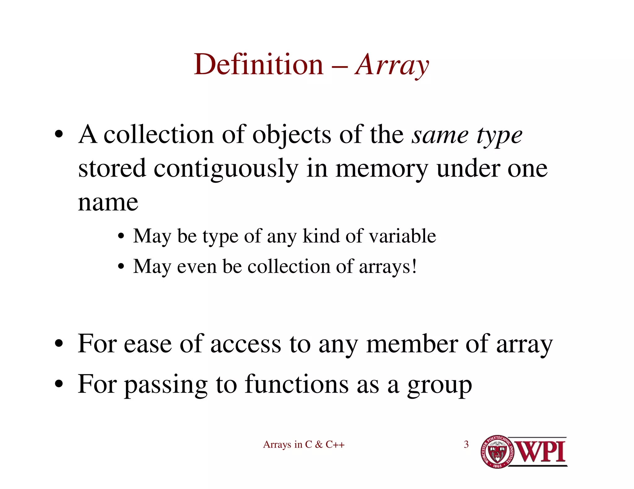 Arrays in C & C++ 3
Definition – Array
• A collection of objects of the same type
stored contiguously in memory under one
name
• May be type of any kind of variable
• May even be collection of arrays!
• For ease of access to any member of array
• For passing to functions as a group
 