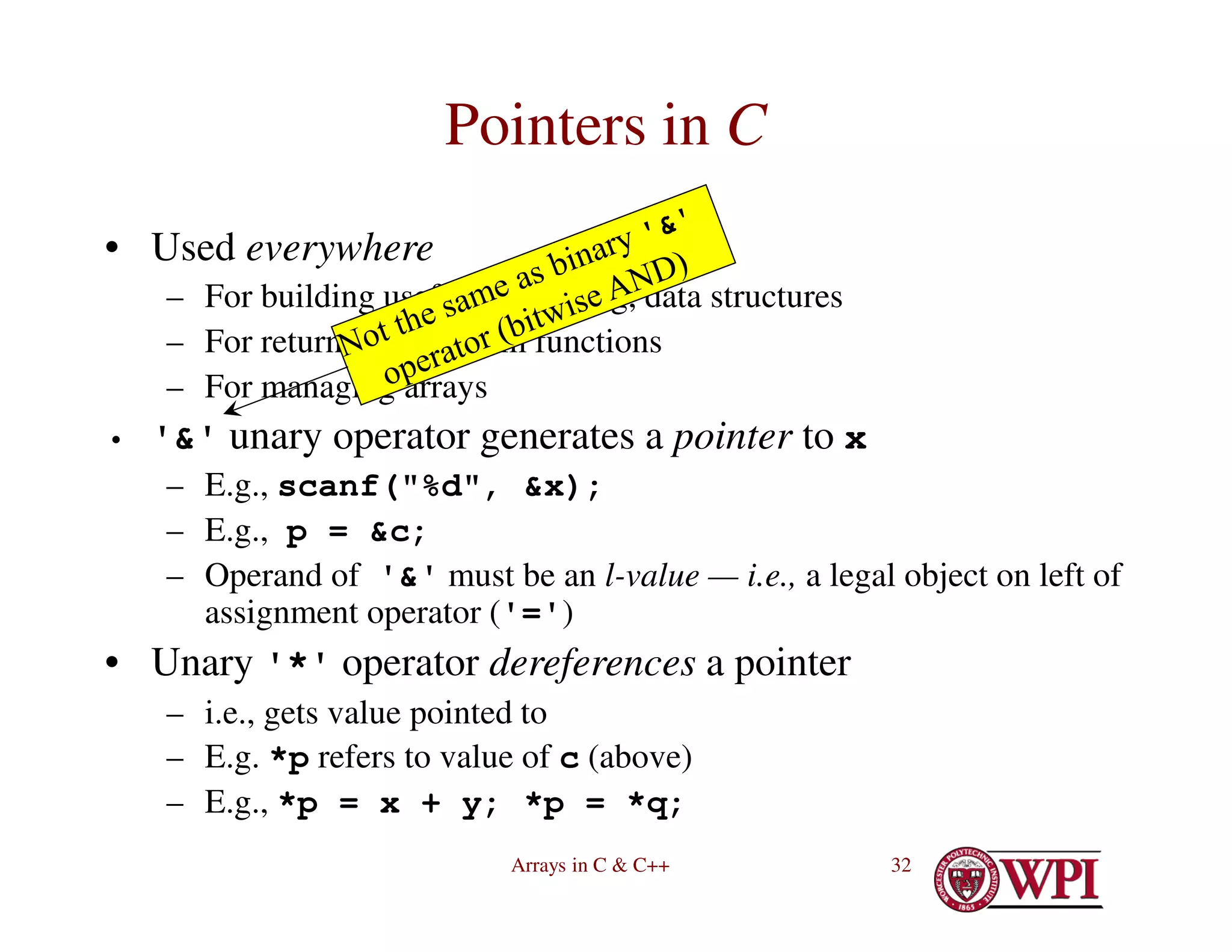 Arrays in C & C++ 32
Pointers in C
• Used everywhere
– For building useful, interesting, data structures
– For returning data from functions
– For managing arrays
• '&' unary operator generates a pointer to x
– E.g., scanf("%d", &x);
– E.g., p = &c;
– Operand of '&' must be an l-value — i.e., a legal object on left of
assignment operator ('=')
• Unary '*' operator dereferences a pointer
– i.e., gets value pointed to
– E.g. *p refers to value of c (above)
– E.g., *p = x + y; *p = *q;
 