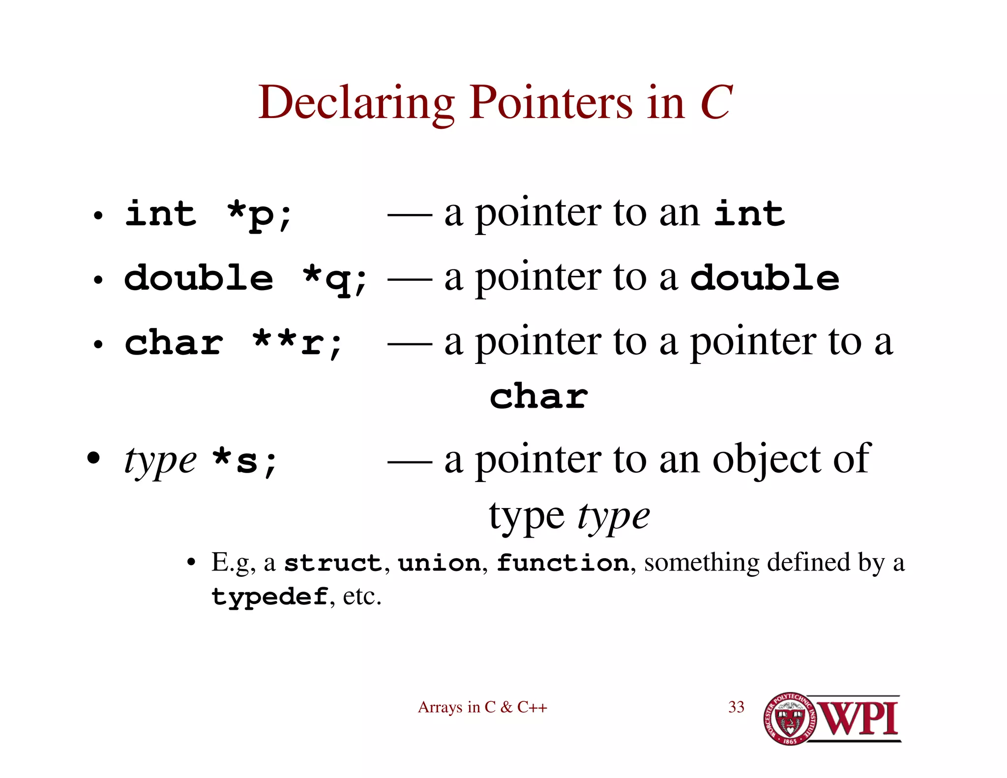 Arrays in C & C++ 33
Declaring Pointers in C
• int *p; — a pointer to an int
• double *q; — a pointer to a double
• char **r; — a pointer to a pointer to a
char
• type *s; — a pointer to an object of
type type
• E.g, a struct, union, function, something defined by a
typedef, etc.
 