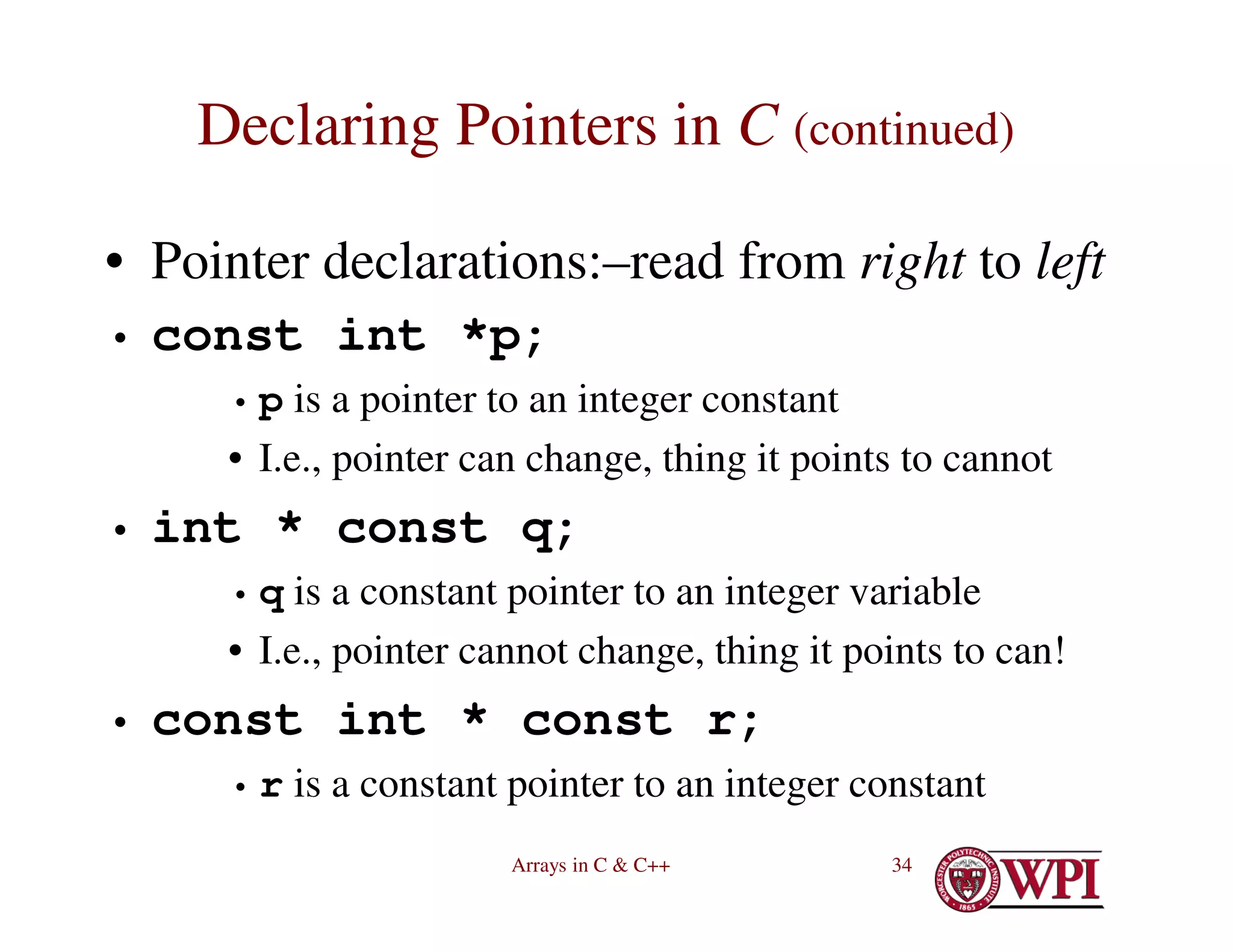 Arrays in C & C++ 34
Declaring Pointers in C (continued)
• Pointer declarations:–read from right to left
• const int *p;
• p is a pointer to an integer constant
• I.e., pointer can change, thing it points to cannot
• int * const q;
• q is a constant pointer to an integer variable
• I.e., pointer cannot change, thing it points to can!
• const int * const r;
• r is a constant pointer to an integer constant
 