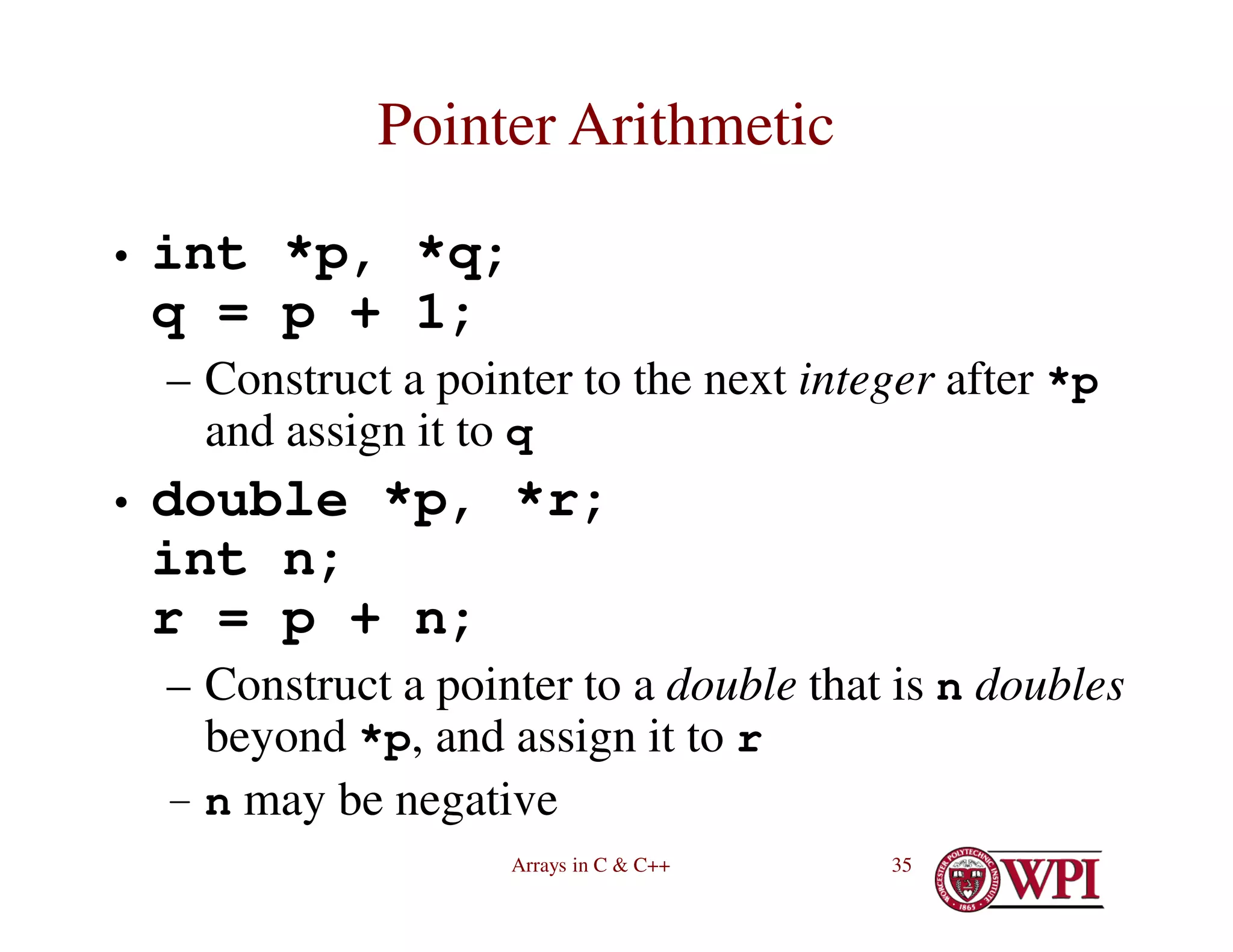 Arrays in C & C++ 35
Pointer Arithmetic
• int *p, *q;
q = p + 1;
– Construct a pointer to the next integer after *p
and assign it to q
• double *p, *r;
int n;
r = p + n;
– Construct a pointer to a double that is n doubles
beyond *p, and assign it to r
– n may be negative
 