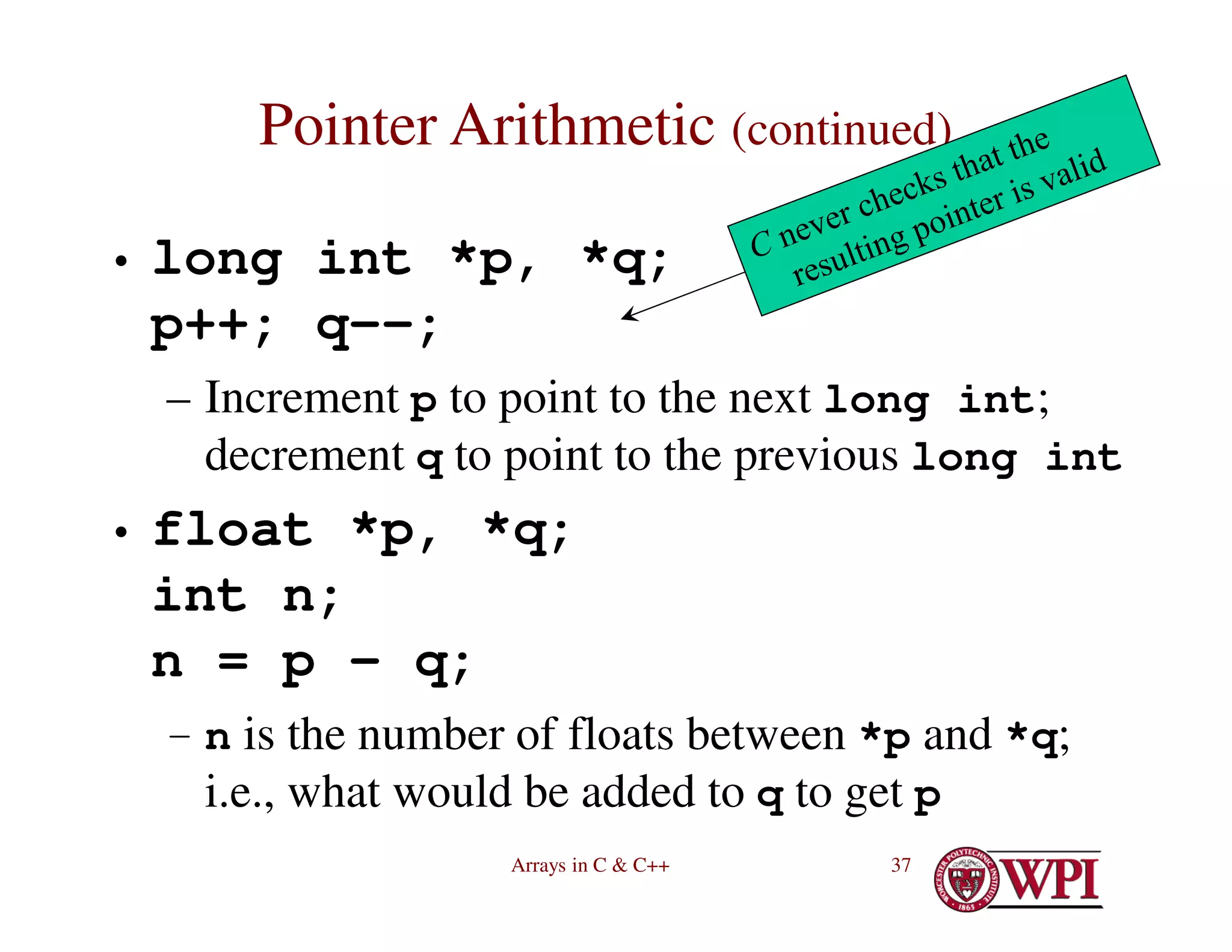 Arrays in C & C++ 37
Pointer Arithmetic (continued)
• long int *p, *q;
p++; q--;
– Increment p to point to the next long int;
decrement q to point to the previous long int
• float *p, *q;
int n;
n = p – q;
– n is the number of floats between *p and *q;
i.e., what would be added to q to get p
 