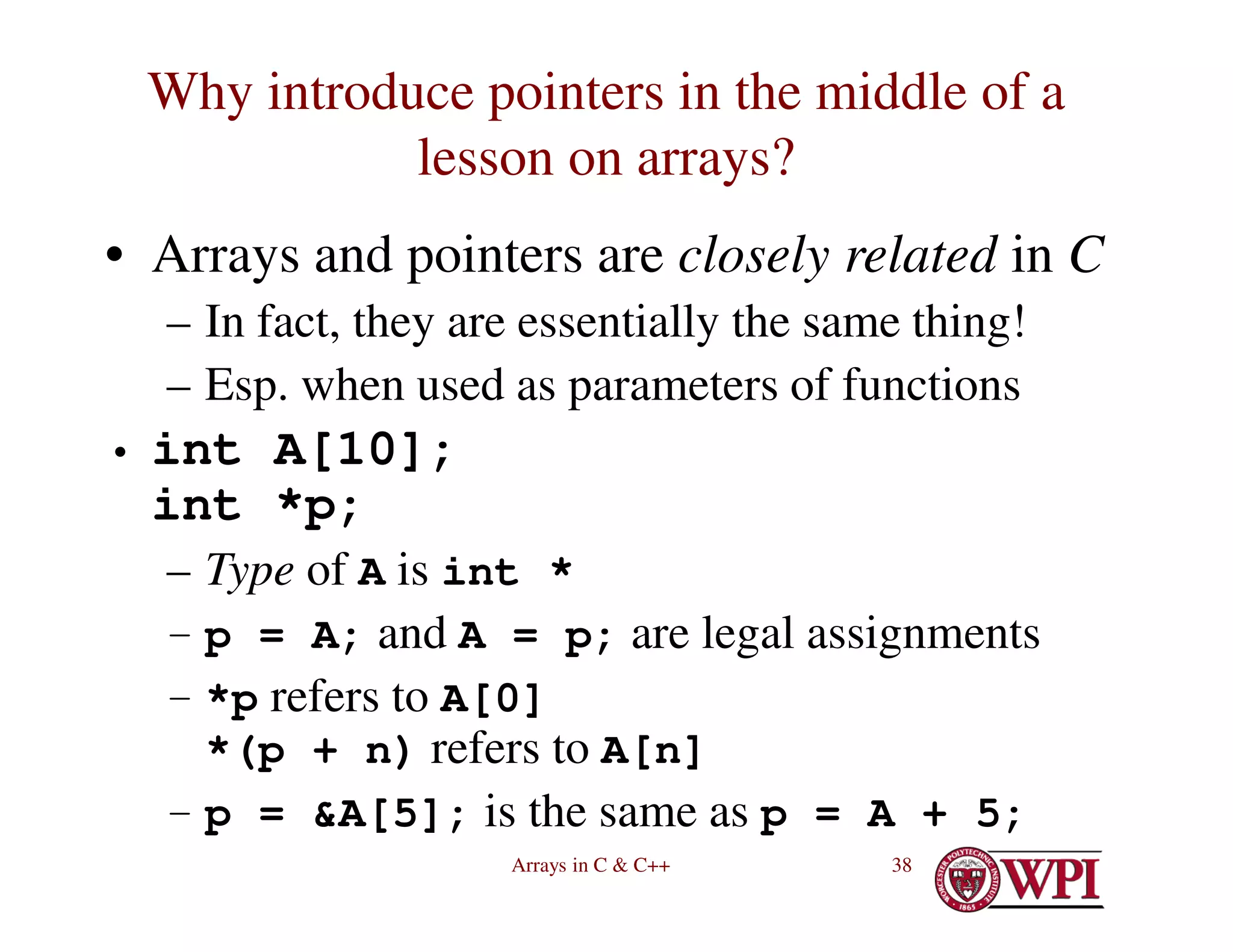 Arrays in C & C++ 38
Why introduce pointers in the middle of a
lesson on arrays?
• Arrays and pointers are closely related in C
– In fact, they are essentially the same thing!
– Esp. when used as parameters of functions
• int A[10];
int *p;
– Type of A is int *
– p = A; and A = p; are legal assignments
– *p refers to A[0]
*(p + n) refers to A[n]
– p = &A[5]; is the same as p = A + 5;
 