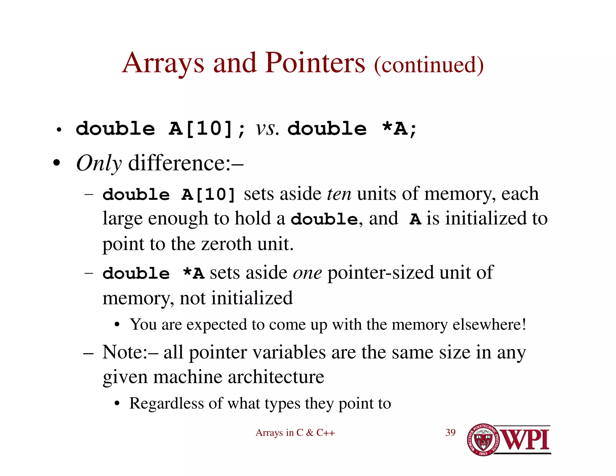 Arrays in C & C++ 39
Arrays and Pointers (continued)
• double A[10]; vs. double *A;
• Only difference:–
– double A[10] sets aside ten units of memory, each
large enough to hold a double, and A is initialized to
point to the zeroth unit.
– double *A sets aside one pointer-sized unit of
memory, not initialized
• You are expected to come up with the memory elsewhere!
– Note:– all pointer variables are the same size in any
given machine architecture
• Regardless of what types they point to
 