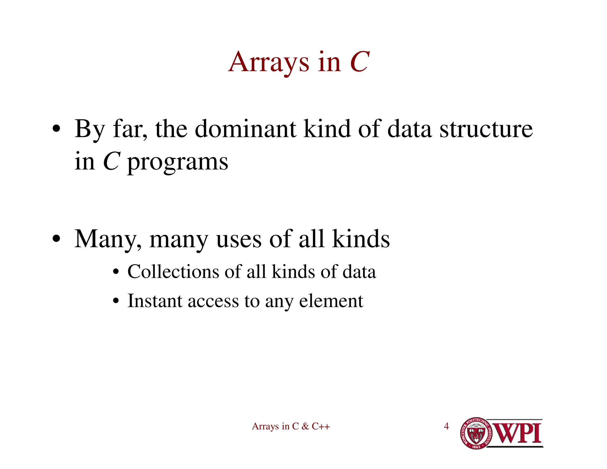 Arrays in C & C++ 4
Arrays in C
• By far, the dominant kind of data structure
in C programs
• Many, many uses of all kinds
• Collections of all kinds of data
• Instant access to any element
 