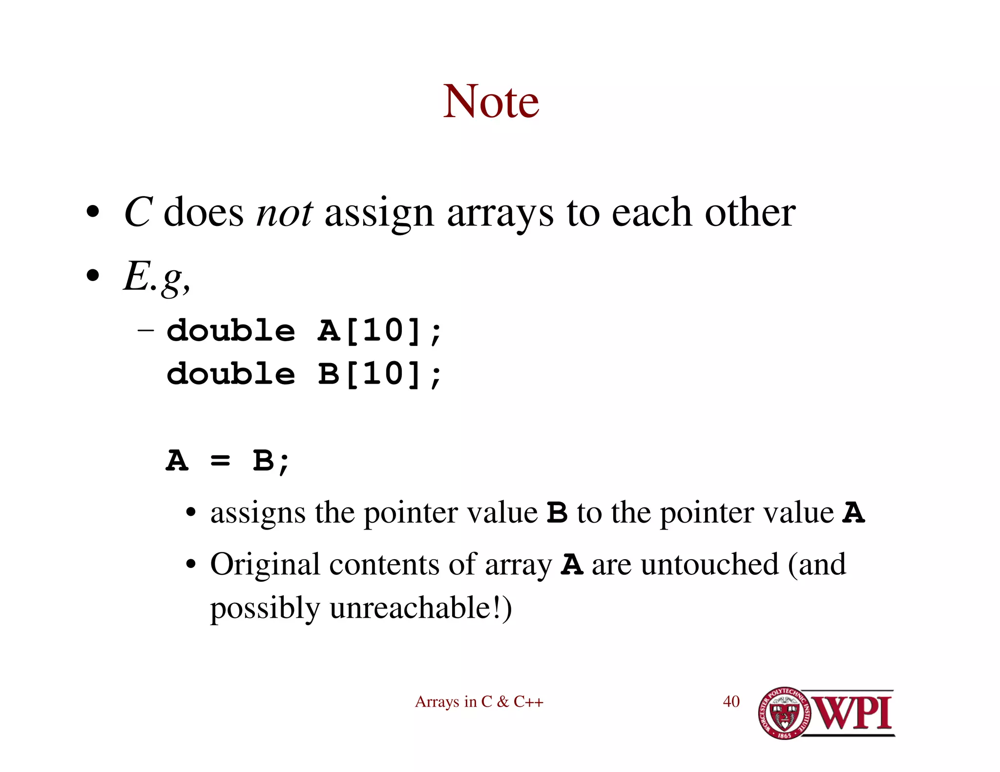 Arrays in C & C++ 40
Note
• C does not assign arrays to each other
• E.g,
– double A[10];
double B[10];
A = B;
• assigns the pointer value B to the pointer value A
• Original contents of array A are untouched (and
possibly unreachable!)
 