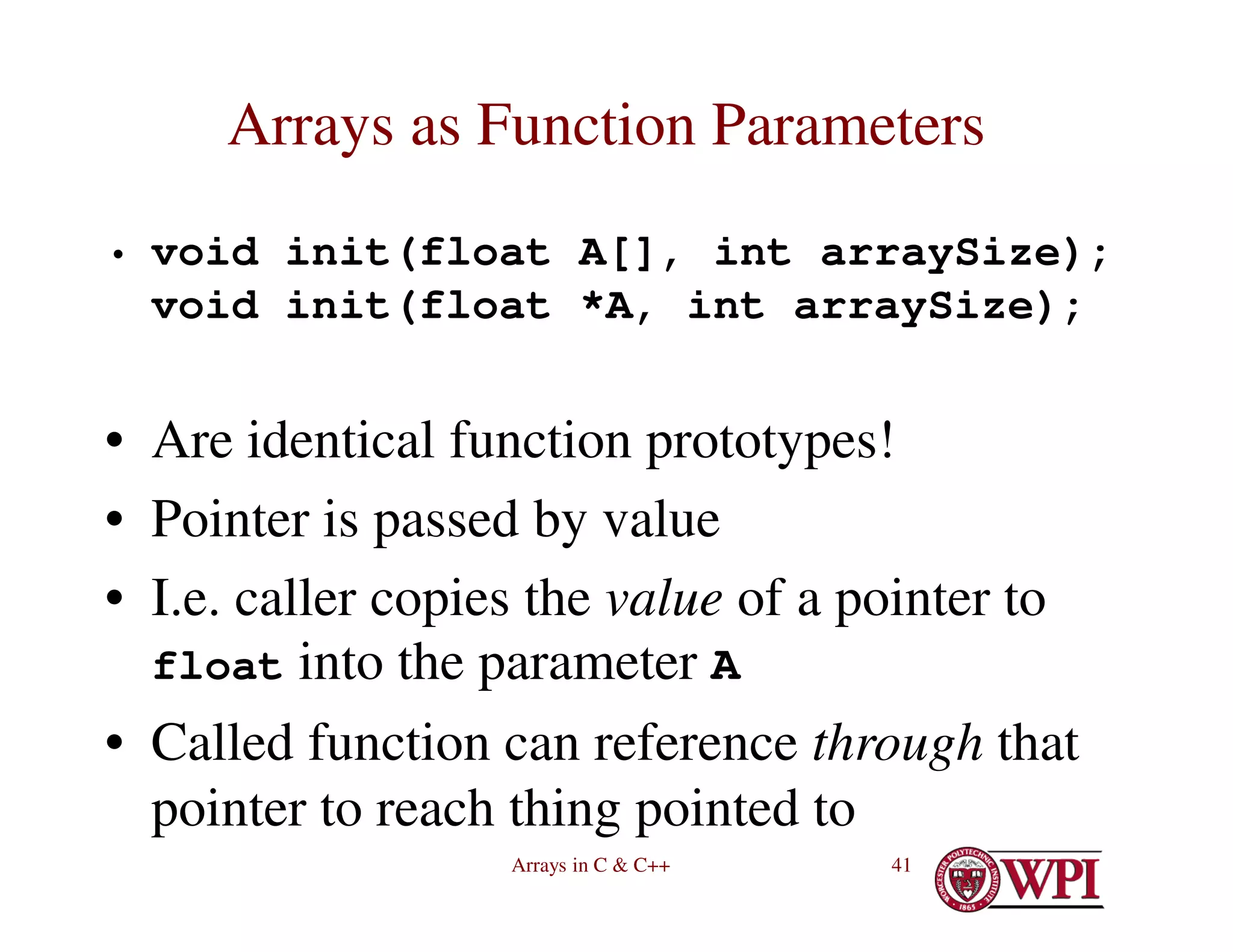 Arrays in C & C++ 41
Arrays as Function Parameters
• void init(float A[], int arraySize);
void init(float *A, int arraySize);
• Are identical function prototypes!
• Pointer is passed by value
• I.e. caller copies the value of a pointer to
float into the parameter A
• Called function can reference through that
pointer to reach thing pointed to
 