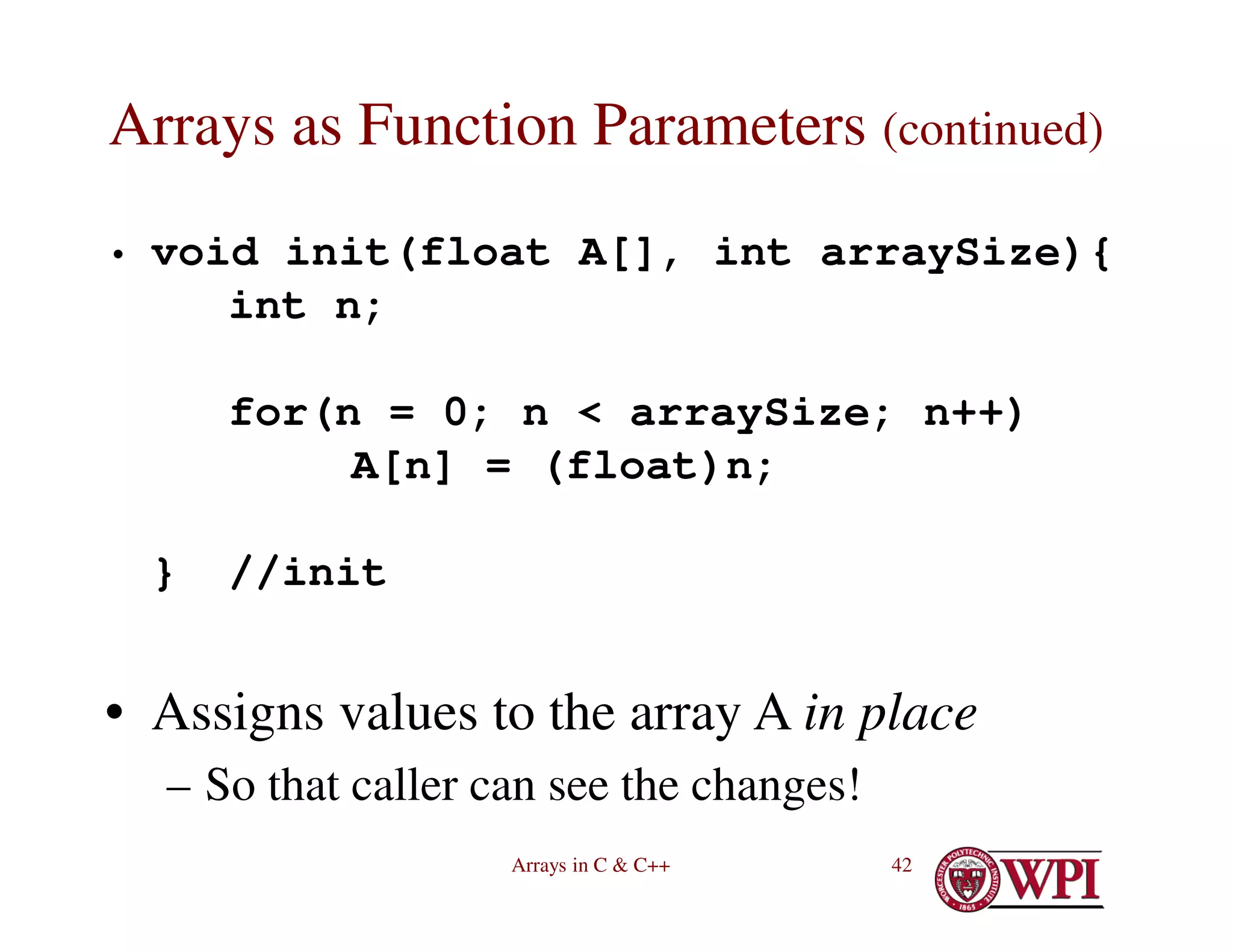 Arrays in C & C++ 42
Arrays as Function Parameters (continued)
• void init(float A[], int arraySize){
int n;
for(n = 0; n < arraySize; n++)
A[n] = (float)n;
} //init
• Assigns values to the array A in place
– So that caller can see the changes!
 