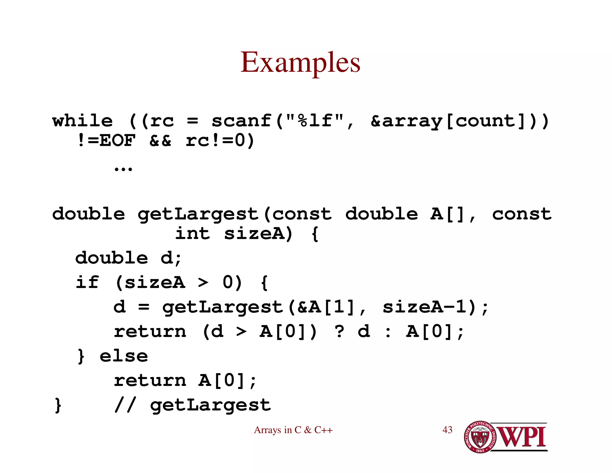 Arrays in C & C++ 43
Examples
while ((rc = scanf("%lf", &array[count]))
!=EOF && rc!=0)
…
double getLargest(const double A[], const
int sizeA) {
double d;
if (sizeA > 0) {
d = getLargest(&A[1], sizeA-1);
return (d > A[0]) ? d : A[0];
} else
return A[0];
} // getLargest
 