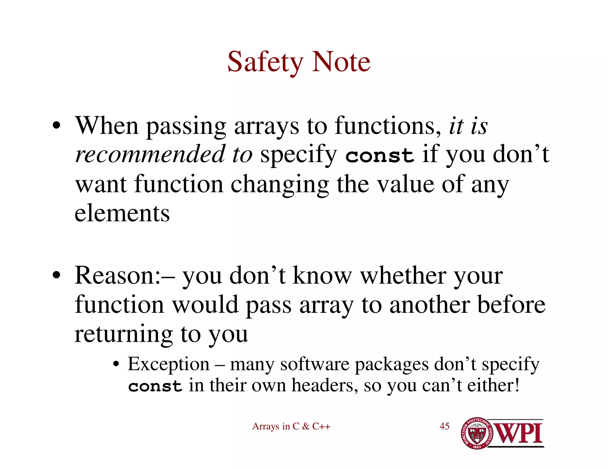 Arrays in C & C++ 45
Safety Note
• When passing arrays to functions, it is
recommended to specify const if you don’t
want function changing the value of any
elements
• Reason:– you don’t know whether your
function would pass array to another before
returning to you
• Exception – many software packages don’t specify
const in their own headers, so you can’t either!
 