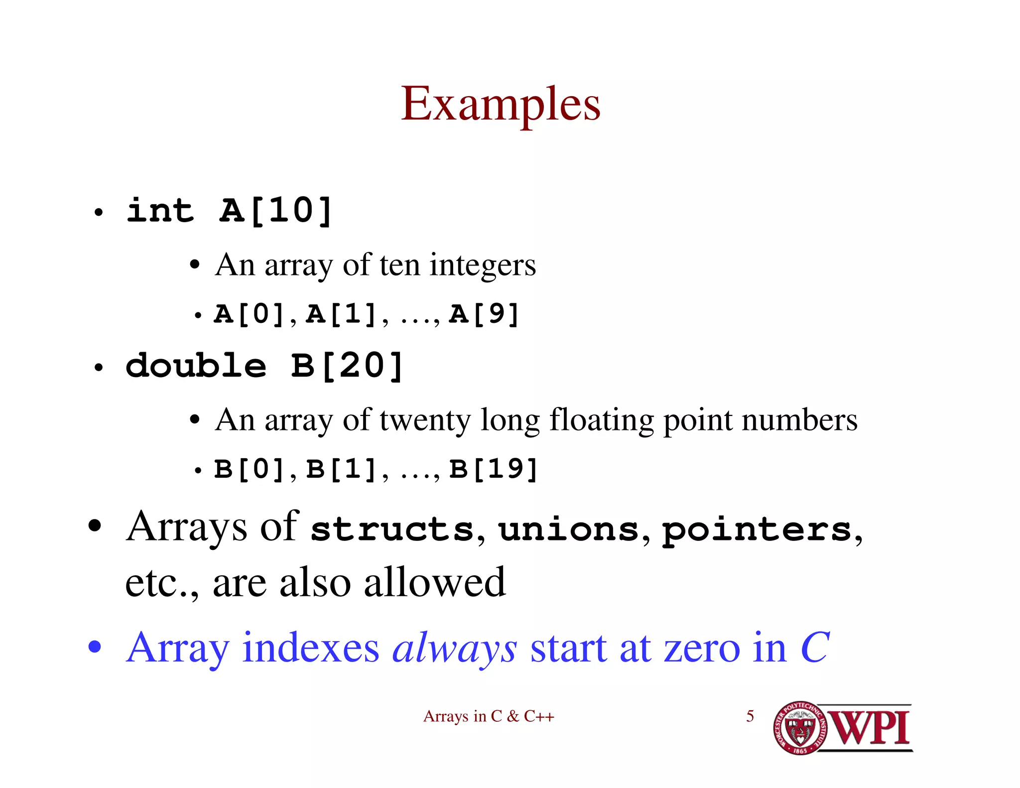 Arrays in C & C++ 5
Examples
• int A[10]
• An array of ten integers
• A[0], A[1], …, A[9]
• double B[20]
• An array of twenty long floating point numbers
• B[0], B[1], …, B[19]
• Arrays of structs, unions, pointers,
etc., are also allowed
• Array indexes always start at zero in C
 