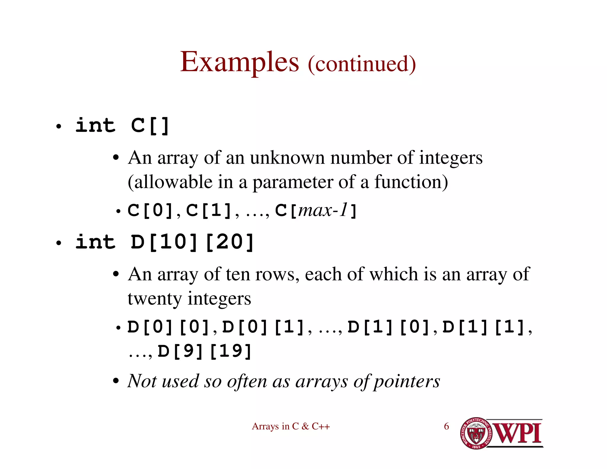Arrays in C & C++ 6
Examples (continued)
• int C[]
• An array of an unknown number of integers
(allowable in a parameter of a function)
• C[0], C[1], …, C[max-1]
• int D[10][20]
• An array of ten rows, each of which is an array of
twenty integers
• D[0][0], D[0][1], …, D[1][0], D[1][1],
…, D[9][19]
• Not used so often as arrays of pointers
 