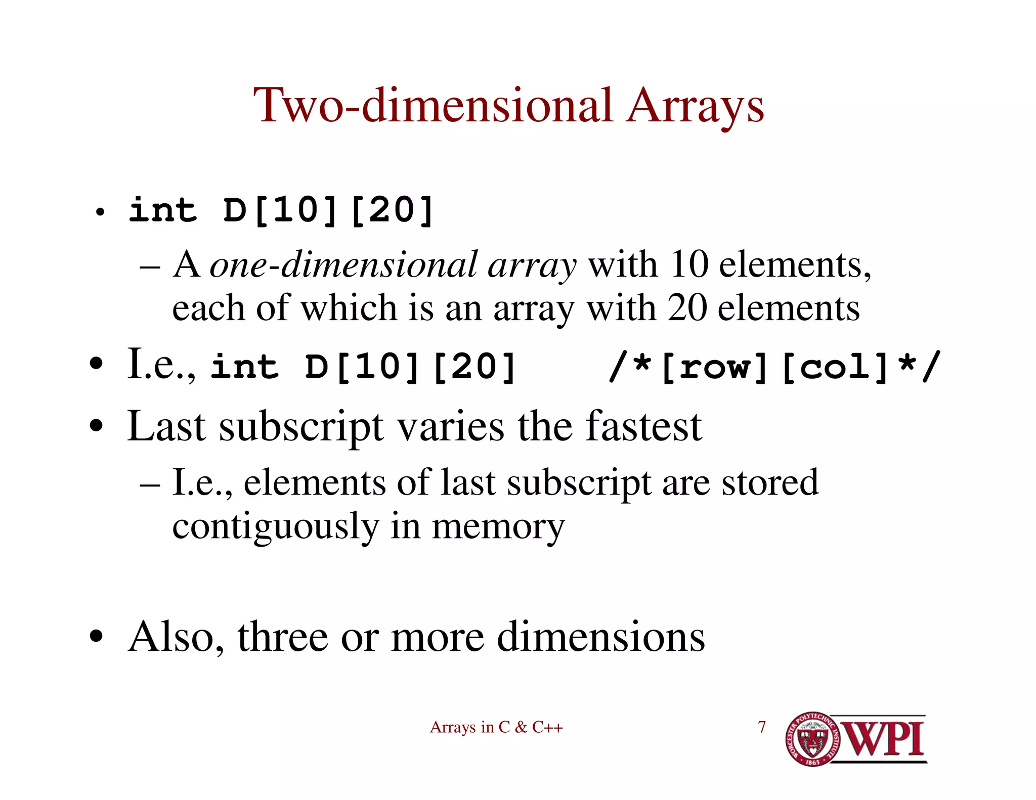 Arrays in C & C++ 7
Two-dimensional Arrays
• int D[10][20]
– A one-dimensional array with 10 elements,
each of which is an array with 20 elements
• I.e., int D[10][20] /*[row][col]*/
• Last subscript varies the fastest
– I.e., elements of last subscript are stored
contiguously in memory
• Also, three or more dimensions
 