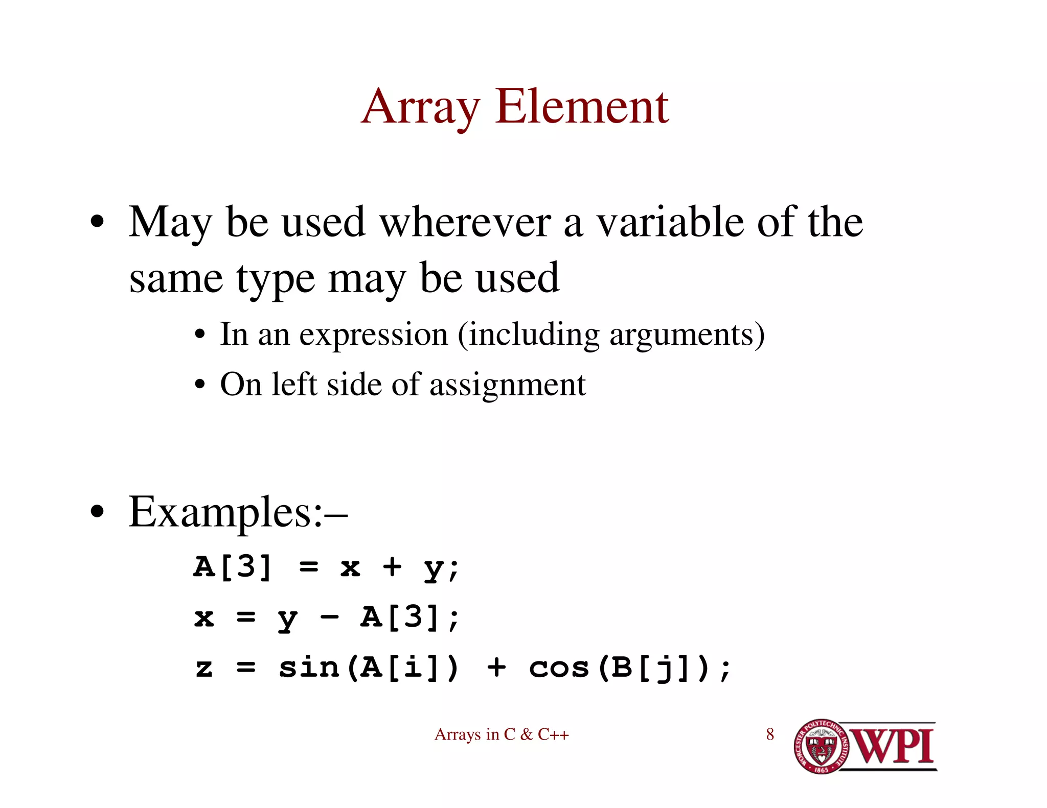 Arrays in C & C++ 8
Array Element
• May be used wherever a variable of the
same type may be used
• In an expression (including arguments)
• On left side of assignment
• Examples:–
A[3] = x + y;
x = y – A[3];
z = sin(A[i]) + cos(B[j]);
 