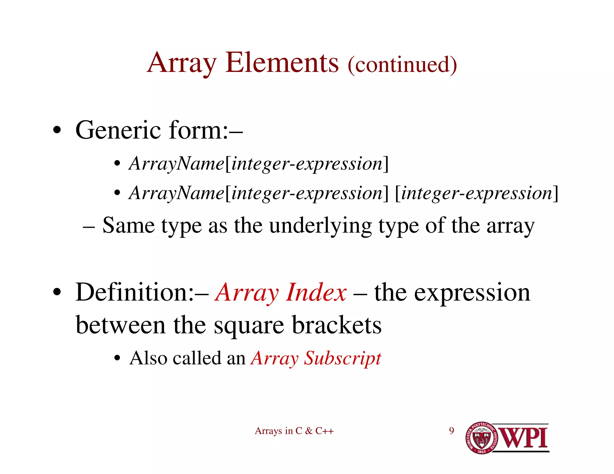 Arrays in C & C++ 9
Array Elements (continued)
• Generic form:–
• ArrayName[integer-expression]
• ArrayName[integer-expression] [integer-expression]
– Same type as the underlying type of the array
• Definition:– Array Index – the expression
between the square brackets
• Also called an Array Subscript
 