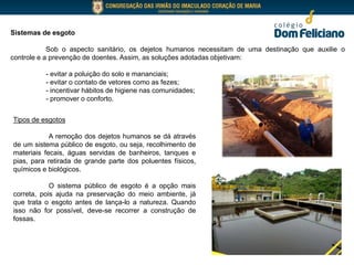 Sistemas de esgoto
Sob o aspecto sanitário, os dejetos humanos necessitam de uma destinação que auxilie o
controle e a prevenção de doentes. Assim, as soluções adotadas objetivam:
- evitar a poluição do solo e mananciais;
- evitar o contato de vetores como as fezes;
- incentivar hábitos de higiene nas comunidades;
- promover o conforto.
Tipos de esgotos
A remoção dos dejetos humanos se dá através
de um sistema público de esgoto, ou seja, recolhimento de
materiais fecais, águas servidas de banheiros, tanques e
pias, para retirada de grande parte dos poluentes físicos,
químicos e biológicos.
O sistema público de esgoto é a opção mais
correta, pois ajuda na preservação do meio ambiente, já
que trata o esgoto antes de lança-lo a natureza. Quando
isso não for possível, deve-se recorrer a construção de
fossas.
 