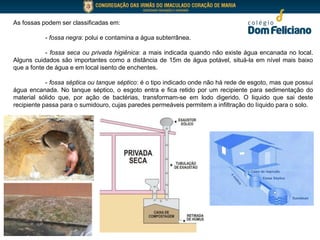 As fossas podem ser classificadas em:
- fossa negra: polui e contamina a água subterrânea.
- fossa seca ou privada higiênica: a mais indicada quando não existe água encanada no local.
Alguns cuidados são importantes como a distância de 15m de água potável, situá-la em nível mais baixo
que a fonte de água e em local isento de enchentes.
- fossa séptica ou tanque séptico: é o tipo indicado onde não há rede de esgoto, mas que possui
água encanada. No tanque séptico, o esgoto entra e fica retido por um recipiente para sedimentação do
material sólido que, por ação de bactérias, transformam-se em lodo digerido. O liquido que sai deste
recipiente passa para o sumidouro, cujas paredes permeáveis permitem a infiltração do líquido para o solo.
 