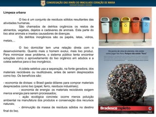 Limpeza urbana
O lixo é um conjunto de resíduos sólidos resultantes das
atividades humanas.
São chamados de detritos orgânicos os restos de
alimentos, vegetais, dejetos e cadáveres de animais. Esta parte do
lixo atrai animais e insetos causadores de doenças.
Os detritos inorgânicos são os papéis, latas, vidros,
metais,...
O lixo domiciliar tem uma relação direta com o
desenvolvimento. Quanto mais o homem evolui, mais lixo produz.
Para minimizar esse problema, o sistema público tenta encontrar
soluções como o aproveitamento do lixo orgânico em adubos e a
coleta seletiva para o lixo inorgânico.
A coleta seletiva usa a separação, na fonte geradora, dos
materiais recicláveis ou reutilizáveis, antes de serem desprezados
como lixo. Os benefícios são:
- economia de divisas: o Brasil gasta dólares para comprar materiais
desprezados como lixo (papel, ferro, resíduos industriais);
- economia de energia: os materiais recicláveis exigem
menos energia para serem processados;
- ação ecológica concreta: ocorre menos poluição
ambiental na manufatura dos produtos e conservação dos recursos
naturais;
- diminuição da massa de resíduos sólidos no destino
final do lixo.
 