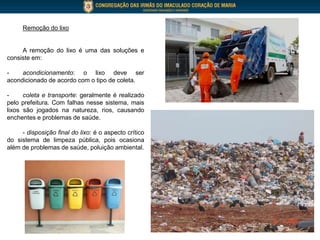 Remoção do lixo
A remoção do lixo é uma das soluções e
consiste em:
- acondicionamento: o lixo deve ser
acondicionado de acordo com o tipo de coleta.
- coleta e transporte: geralmente é realizado
pelo prefeitura. Com falhas nesse sistema, mais
lixos são jogados na natureza, rios, causando
enchentes e problemas de saúde.
- disposição final do lixo: é o aspecto crítico
do sistema de limpeza pública, pois ocasiona
além de problemas de saúde, poluição ambiental.
 