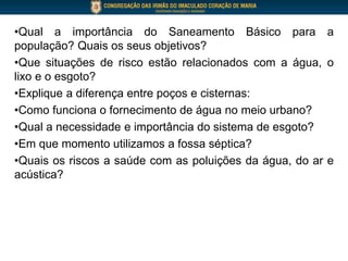•Qual a importância do Saneamento Básico para a
população? Quais os seus objetivos?
•Que situações de risco estão relacionados com a água, o
lixo e o esgoto?
•Explique a diferença entre poços e cisternas:
•Como funciona o fornecimento de água no meio urbano?
•Qual a necessidade e importância do sistema de esgoto?
•Em que momento utilizamos a fossa séptica?
•Quais os riscos a saúde com as poluições da água, do ar e
acústica?
 