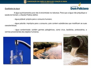 Qualidade da água
A água quimicamente pura não é encontrada na natureza. Para que a água não prejudique a
saúde do homem, a Saúde Pública define:
- água potável: própria para o consumo humano;
- água poluída: imprópria para o consumo, pois contem substâncias que modificam as suas
características;
- água contaminada: contém germes patogênicos, como vírus, bactérias, protozoários, e
vermes provenientes dos dejetos humanos.
 