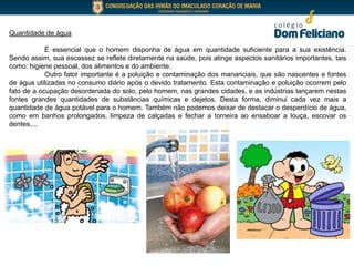 Quantidade de água
É essencial que o homem disponha de água em quantidade suficiente para a sua existência.
Sendo assim, sua escassez se reflete diretamente na saúde, pois atinge aspectos sanitários importantes, tais
como: higiene pessoal, dos alimentos e do ambiente.
Outro fator importante é a poluição e contaminação dos mananciais, que são nascentes e fontes
de água utilizadas no consumo diário após o devido tratamento. Esta contaminação e poluição ocorrem pelo
fato de a ocupação desordenada do solo, pelo homem, nas grandes cidades, e as indústrias lançarem nestas
fontes grandes quantidades de substâncias químicas e dejetos. Desta forma, diminui cada vez mais a
quantidade de água potável para o homem. Também não podemos deixar de destacar o desperdício de água,
como em banhos prolongados, limpeza de calçadas e fechar a torneira ao ensaboar a louça, escovar os
dentes,...
 