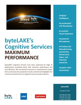 byteLAKE’s
Cognitive Services
MAXIMUM
PERFORMANCE
byteLAKE's Cognitive Services have been optimized for Edge AI
deployments, providing clients with maximum performance and
cost-efficiency. We are pleased to present a comprehensive report
that summarizes the exceptional results achieved and highlights the
numerous benefits that our Cognitive Services product delivers.
Artificial
Intelligence
AI-accelerated
CFD Simulations
AI-assisted
Visual Inspection
AI-powered
Microphones
AI Products for
Manufacturing,
Automotive,
Restaurants,
Paper, and
Chemical
Industries.
Complex Tasks
Automation
byteLAKE
Europe & USA
+48 508 091 885
+48 505 322 282
+1 650 735 2063
www.byteLAKE.com
 