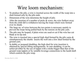 Wire loom mechanism:
1. To produce the pile, a wire is inserted across the width of the warp into a
shed formed only by the pile ends.
2. Dimension of the wire determine the height of pile.
3. After the insertion of a number of picks & wires, the wire furthest away
from the cloth fall is withdrawn leaving the loops which were formed
over its shank.
4. The large no. of wires between the two points is necessary mainly to
prevent the loops being pulled back by the tension on the pile yarn.
5. The pile may be looped, if plain wires are used or cut if the wire has cut
blade at its tip end.
6. The wire is inserted into a special high shed formed by the pile yarns &
simultaneously the shuttle inserts the weft into a low shed formed by the
ground yarn.
7. In dobby or jacquard shedding, the high shed for wire insertion is
obtained by special lifting arrangements. In cam shedding, it can be
achieved either by the use of tappet with a stroke bigger than that of the
ground warp tappets or by suitable leverage connections to the heald shaft
which controls the pile warp.
Monday, March 6, 2023 12
 