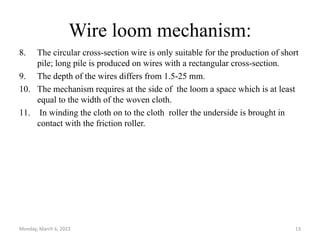 Wire loom mechanism:
8. The circular cross-section wire is only suitable for the production of short
pile; long pile is produced on wires with a rectangular cross-section.
9. The depth of the wires differs from 1.5-25 mm.
10. The mechanism requires at the side of the loom a space which is at least
equal to the width of the woven cloth.
11. In winding the cloth on to the cloth roller the underside is brought in
contact with the friction roller.
Monday, March 6, 2023 13
 