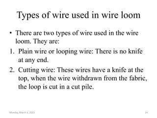 Types of wire used in wire loom
• There are two types of wire used in the wire
loom. They are:
1. Plain wire or looping wire: There is no knife
at any end.
2. Cutting wire: These wires have a knife at the
top, when the wire withdrawn from the fabric,
the loop is cut in a cut pile.
Monday, March 6, 2023 14
 