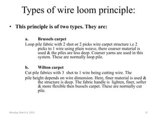 Types of wire loom principle:
• This principle is of two types. They are:
a. Brussels carpet
Loop pile fabric with 2 shot or 2 picks wire carpet structure i.e 2
picks to 1 wire using plain weave, there coarser material is
used & the piles are less deep. Coarser yarns are used in this
system. These are normally loop pile.
b. Wilton carpet
Cut pile fabrics with 3 shot to 1 wire being cutting wire. The
pile height depends on wire dimension. Here, finer material is used &
the structure is deep. The fabric handle is lighten, finer, softer
& more flexible then bussels carpet. These are normally cut
pile.
Monday, March 6, 2023 15
 