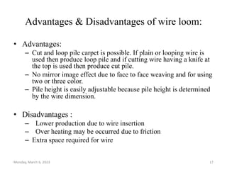 Advantages & Disadvantages of wire loom:
• Advantages:
– Cut and loop pile carpet is possible. If plain or looping wire is
used then produce loop pile and if cutting wire having a knife at
the top is used then produce cut pile.
– No mirror image effect due to face to face weaving and for using
two or three color.
– Pile height is easily adjustable because pile height is determined
by the wire dimension.
• Disadvantages :
– Lower production due to wire insertion
– Over heating may be occurred due to friction
– Extra space required for wire
Monday, March 6, 2023 17
 