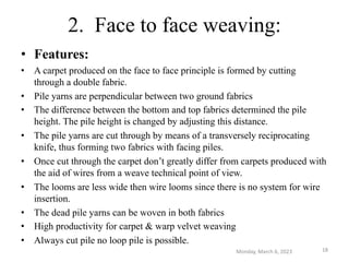 2. Face to face weaving:
• Features:
• A carpet produced on the face to face principle is formed by cutting
through a double fabric.
• Pile yarns are perpendicular between two ground fabrics
• The difference between the bottom and top fabrics determined the pile
height. The pile height is changed by adjusting this distance.
• The pile yarns are cut through by means of a transversely reciprocating
knife, thus forming two fabrics with facing piles.
• Once cut through the carpet don’t greatly differ from carpets produced with
the aid of wires from a weave technical point of view.
• The looms are less wide then wire looms since there is no system for wire
insertion.
• The dead pile yarns can be woven in both fabrics
• High productivity for carpet & warp velvet weaving
• Always cut pile no loop pile is possible.
Monday, March 6, 2023 18
 