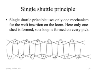 Single shuttle principle
• Single shuttle principle uses only one mechanism
for the weft insertion on the loom. Here only one
shed is formed, so a loop is formed on every pick.
Monday, March 6, 2023 20
 
