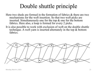 Double shuttle principle
Here two sheds are formed in the formation of fabrics & there are two
mechanisms for the weft insertion. So that two weft picks are
inserted. Simultaneously one for the top & one for the bottom
fabrics. Here also, a loop is formed for every 2 picks.
It is also possible to work with exclusion of weft on the double shuttle
technique. A weft yarn is inserted alternately in the top & bottom
fabrics.
Monday, March 6, 2023 21
 