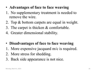 • Advantages of face to face weaving
1. No supplementary treatment is needed to
remove the wire.
2. Top & bottom carpets are equal in weight.
3. The carpet is thicken & comfortable.
4. Greater dimensional stability.
• Disadvantages of face to face weaving
1. More expensive jacquard m/c is required.
2. More stress for shedding.
3. Back side appearance is not nice.
Monday, March 6, 2023 26
 