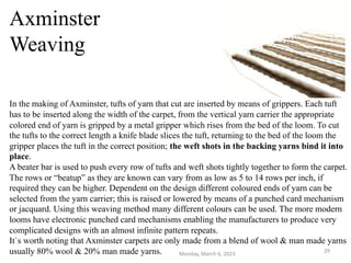 Axminster
Weaving
In the making of Axminster, tufts of yarn that cut are inserted by means of grippers. Each tuft
has to be inserted along the width of the carpet, from the vertical yarn carrier the appropriate
colored end of yarn is gripped by a metal gripper which rises from the bed of the loom. To cut
the tufts to the correct length a knife blade slices the tuft, returning to the bed of the loom the
gripper places the tuft in the correct position; the weft shots in the backing yarns bind it into
place.
A beater bar is used to push every row of tufts and weft shots tightly together to form the carpet.
The rows or “beatup” as they are known can vary from as low as 5 to 14 rows per inch, if
required they can be higher. Dependent on the design different coloured ends of yarn can be
selected from the yarn carrier; this is raised or lowered by means of a punched card mechanism
or jacquard. Using this weaving method many different colours can be used. The more modern
looms have electronic punched card mechanisms enabling the manufacturers to produce very
complicated designs with an almost infinite pattern repeats.
It`s worth noting that Axminster carpets are only made from a blend of wool & man made yarns
usually 80% wool & 20% man made yarns. Monday, March 6, 2023
29
 