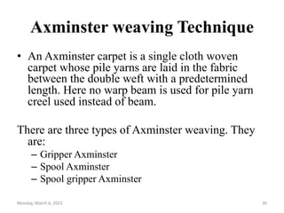 Axminster weaving Technique
• An Axminster carpet is a single cloth woven
carpet whose pile yarns are laid in the fabric
between the double weft with a predetermined
length. Here no warp beam is used for pile yarn
creel used instead of beam.
There are three types of Axminster weaving. They
are:
– Gripper Axminster
– Spool Axminster
– Spool gripper Axminster
Monday, March 6, 2023 30
 