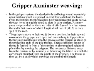 Gripper Axminster weaving:
• In the gripper system, the dyed pile thread being wound separately
upon bobbins which are placed in creel frames behind the loom.
From the bobbins the threads pass between horizontal guide bars &
through holes in a guide board to slots in yarn carriers. As many
yarns are provided, as there are tufts of pile formed in a line across
the width that is one of which longitudinal line of pile & to each
split of the reed.
• The grippers move to their top & bottom position. In their upward
movements the grippers are open and on reaching in top position,
the tufts are inserted just into the grooves of the carriers & close on
the projecting ends of the pile threads. Then a sufficient length of
thread is formed in front of the carriers to give required height of
pile either by moving the grippers. The necessary distance away
from the carriers or by similarly withdrawing the fabric in which the
carriers are mounted from the points of the grippers. The thread is
then cut by a knife which traverses the comb to the length.
Monday, March 6, 2023 32
 