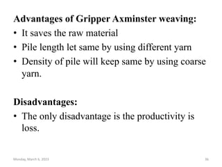Advantages of Gripper Axminster weaving:
• It saves the raw material
• Pile length let same by using different yarn
• Density of pile will keep same by using coarse
yarn.
Disadvantages:
• The only disadvantage is the productivity is
loss.
Monday, March 6, 2023 36
 