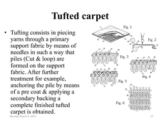 Tufted carpet
• Tufting consists in piecing
yarns through a primary
support fabric by means of
needles in such a way that
piles (Cut & loop) are
formed on the support
fabric. After further
treatment for example,
anchoring the pile by means
of a pre coat & applying a
secondary backing a
complete finished tufted
carpet is obtained.
Monday, March 6, 2023 37
 