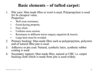 Basic elements – of tufted carpet:
1. Pile yarn: Man made fibre or wool is used. Polypropylene is used
for its cheapest value.
Properties:
– Well wear resistance.
– Good dyeing property.
– Easy clean.
– Uniform cross section.
– Resistance to different micro surgery organism & insects.
– Large knot must be avoided.
2. Primary backing: Man made fibre such as polypropylene, polyester
and of natural fibre jute is used.
3. Adhesive or pre coat: Natural, synthetic latex, synthetic rubber
coating is used.
4. Secondary support: Man made fibre, natural or CBC i.e. carpet
backing cloth which is made from jute is used widely.
Monday, March 6, 2023 39
 