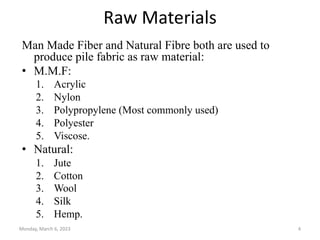 Raw Materials
Man Made Fiber and Natural Fibre both are used to
produce pile fabric as raw material:
• M.M.F:
1. Acrylic
2. Nylon
3. Polypropylene (Most commonly used)
4. Polyester
5. Viscose.
• Natural:
1. Jute
2. Cotton
3. Wool
4. Silk
5. Hemp.
Monday, March 6, 2023 4
 