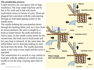 The production process
Carpet factories are vast spaces full of large
machinery. The loop carpet machine can be
4m or 5m wide and is fed with creels
(individual cones) or beams of yarn. These are
plugged into a position with the yarn passing
through an individual piping system to the
needle point.
The needle holding the yarn punches down
through the backing fabric and, as it rises from
its lowest position, the yarn is caught by a
hook or looper below the cloth and held to
form a loop. As the needle comes down for the
second time, the hook moves backwards and
the yarn loop is released. At the same time, the
tufted fabric moves forward, helping to clear
the loop from the hook. The needle descends
again, a new loop is now made and the cycle is
repeated.
The construction of a cut pile is very similar to
loop pile with the addition of a knife at each
needle to cut the loop, creating open tufts of
yarn.
Monday, March 6, 2023 40
 