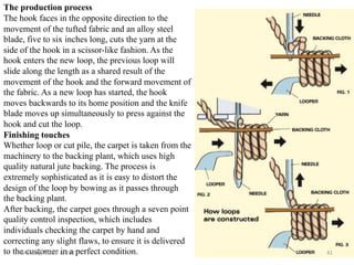 The production process
The hook faces in the opposite direction to the
movement of the tufted fabric and an alloy steel
blade, five to six inches long, cuts the yarn at the
side of the hook in a scissor-like fashion. As the
hook enters the new loop, the previous loop will
slide along the length as a shared result of the
movement of the hook and the forward movement of
the fabric. As a new loop has started, the hook
moves backwards to its home position and the knife
blade moves up simultaneously to press against the
hook and cut the loop.
Finishing touches
Whether loop or cut pile, the carpet is taken from the
machinery to the backing plant, which uses high
quality natural jute backing. The process is
extremely sophisticated as it is easy to distort the
design of the loop by bowing as it passes through
the backing plant.
After backing, the carpet goes through a seven point
quality control inspection, which includes
individuals checking the carpet by hand and
correcting any slight flaws, to ensure it is delivered
to the customer in a perfect condition.
Monday, March 6, 2023 41
 