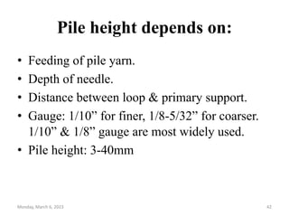 Pile height depends on:
• Feeding of pile yarn.
• Depth of needle.
• Distance between loop & primary support.
• Gauge: 1/10” for finer, 1/8-5/32” for coarser.
1/10” & 1/8” gauge are most widely used.
• Pile height: 3-40mm
Monday, March 6, 2023 42
 