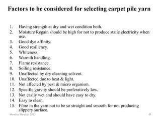 Factors to be considered for selecting carpet pile yarn
1. Having strength at dry and wet condition both.
2. Moisture Regain should be high for not to produce static electricity when
use.
3. Good dye affinity.
4. Good resiliency.
5. Whiteness.
6. Warmth handling.
7. Flame resistance.
8. Soiling resistance.
9. Unaffected by dry cleaning solvent.
10. Unaffected due to heat & light.
11. Not affected by pest & micro organism.
12. Specific gravity should be preferatively low.
13. Not easily wet and should have easy to dry.
14. Easy to clean.
15. Fibre in the yarn not to be so straight and smooth for not producing
slippery surface.
Monday, March 6, 2023 43
 