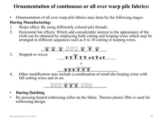 Ornamentation of continuous or all over warp pile fabrics:
• Ornamentation of all over warp pile fabrics may done by the following stages:
During Manufacturing:
1. Stripe effect: By using differently colored pile threads.
2. Horizontal bar effects: Which add considerable interest to the appearance of the
cloth can be obtained by employing both cutting and looping wires which may be
arranged in different sequences such as 8 to 10 cutting or looping wires.
3. Stepped or waves
4. Other modification may include a combination of small dia looping wires with
fall cutting wires and so on.
• During finishing
• By pressing heated embossing roller on the fabric. Thermo plastic fibre is used for
embossing design.
Or
Monday, March 6, 2023 44
 