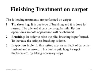 Finishing Treatment on carpet
The following treatments are performed on carpet-
1. Tip shearing: It is one type of brushing and it is done for
raising. The pile and it cuts the irregular pile. By this
operation a smooth appearance will be obtained.
2. Brushing: In order to raise the pile, brushing is performed.
To increase the softness brushing is done.
3. Inspection table: In this testing any visual fault of carpet is
find out and removed. This fault is pile height carpet
thickness etc. by taking necessary steps.
Monday, March 6, 2023 45
 
