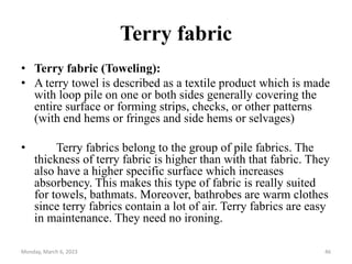 Terry fabric
• Terry fabric (Toweling):
• A terry towel is described as a textile product which is made
with loop pile on one or both sides generally covering the
entire surface or forming strips, checks, or other patterns
(with end hems or fringes and side hems or selvages)
• Terry fabrics belong to the group of pile fabrics. The
thickness of terry fabric is higher than with that fabric. They
also have a higher specific surface which increases
absorbency. This makes this type of fabric is really suited
for towels, bathmats. Moreover, bathrobes are warm clothes
since terry fabrics contain a lot of air. Terry fabrics are easy
in maintenance. They need no ironing.
Monday, March 6, 2023 46
 